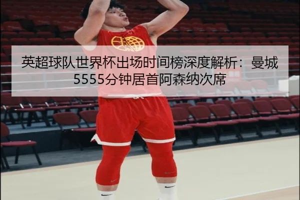 英超球队世界杯出场时间榜深度解析：曼城5555分钟居首阿森纳次席
